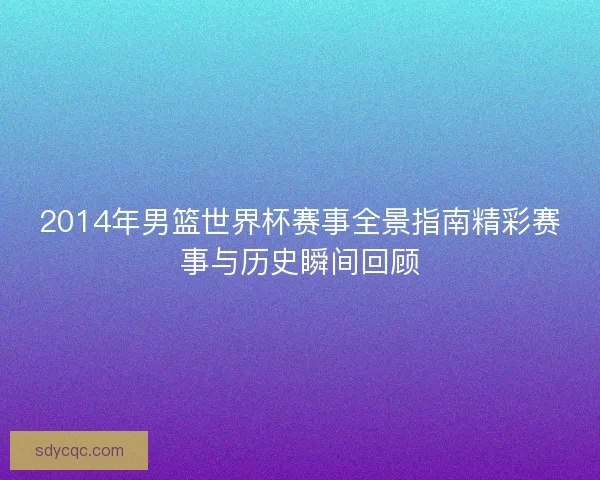 2014年男篮世界杯赛事全景指南精彩赛事与历史瞬间回顾