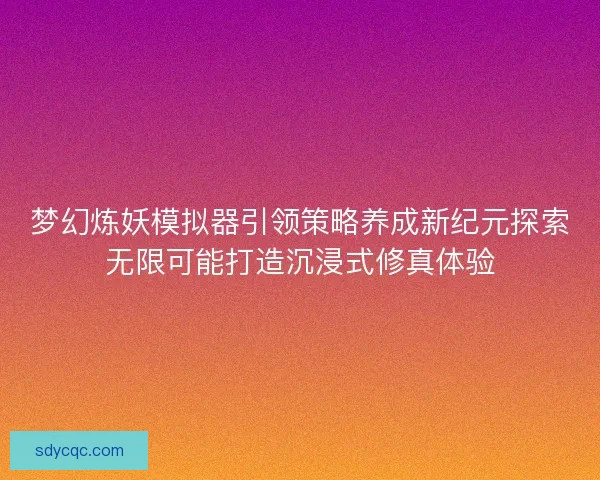 梦幻炼妖模拟器引领策略养成新纪元探索无限可能打造沉浸式修真体验