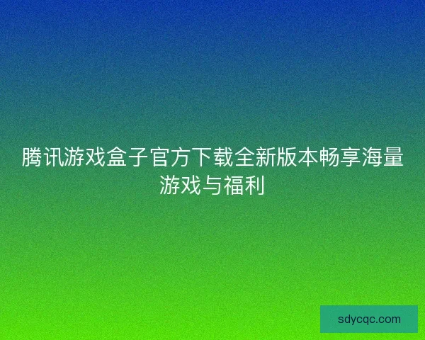 腾讯游戏盒子官方下载全新版本畅享海量游戏与福利