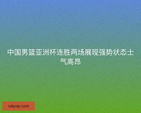 中国男篮亚洲杯连胜两场展现强势状态士气高昂