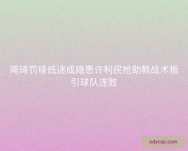 周琦罚球低迷成隐患许利民抢助教战术板引球队连败