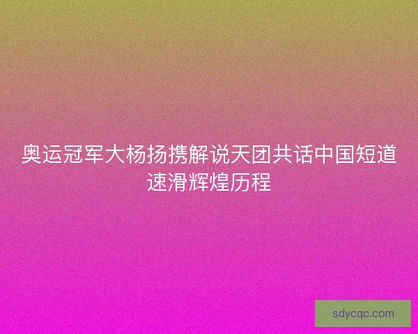 奥运冠军大杨扬携解说天团共话中国短道速滑辉煌历程