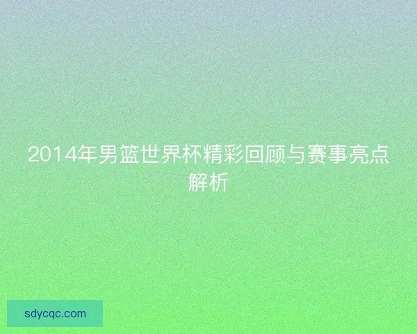 2014年男篮世界杯精彩回顾与赛事亮点解析 2014年男篮世界杯精彩回顾与赛事亮点解析