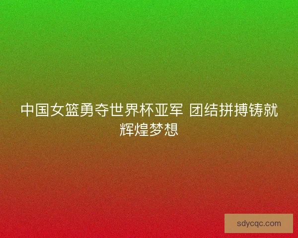 中国女篮勇夺世界杯亚军 团结拼搏铸就辉煌梦想