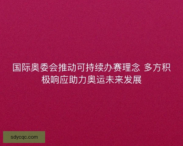 国际奥委会推动可持续办赛理念 多方积极响应助力奥运未来发展