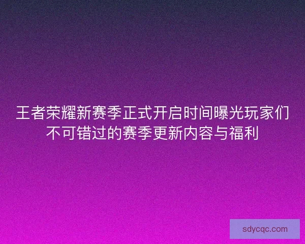 王者荣耀新赛季正式开启时间曝光玩家们不可错过的赛季更新内容与福利
