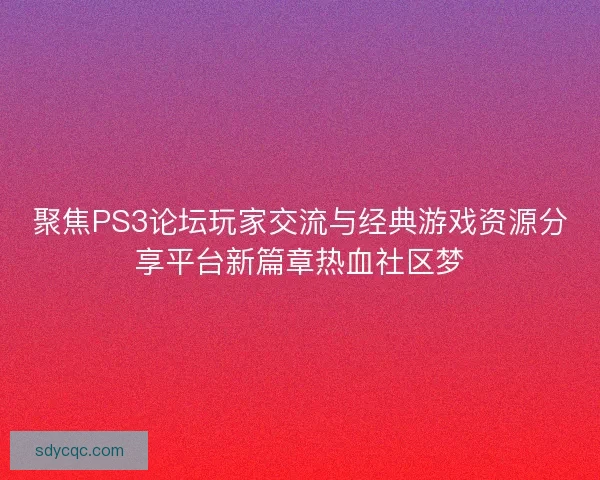 聚焦PS3论坛玩家交流与经典游戏资源分享平台新篇章热血社区梦