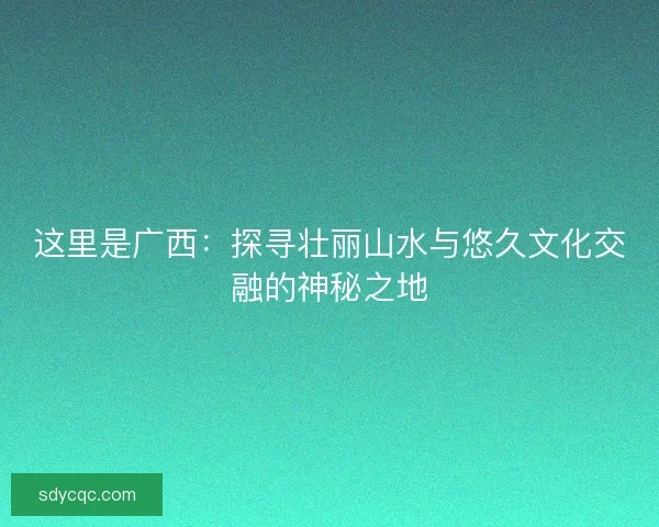 这里是广西:探寻壮丽山水与悠久文化交融的神秘之地 这里是广西:探寻壮丽山水与悠久文化交融的神秘之地