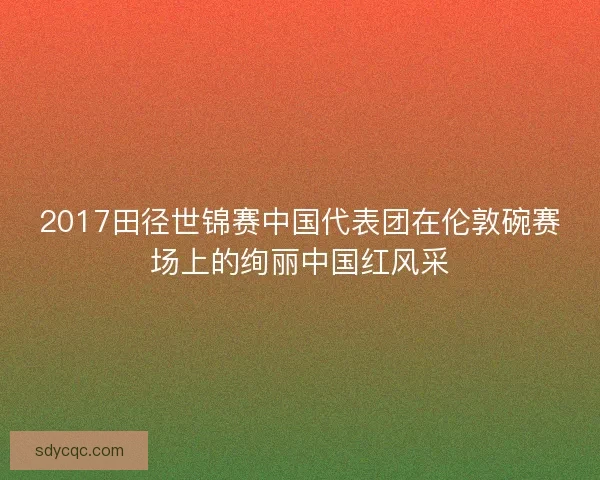 2017田径世锦赛中国代表团在伦敦碗赛场上的绚丽中国红风采