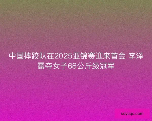 中国摔跤队在2025亚锦赛迎来首金 李泽露夺女子68公斤级冠军