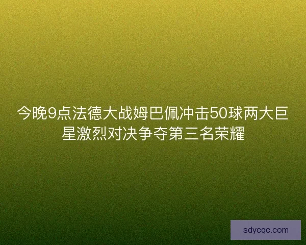 今晚9点法德大战姆巴佩冲击50球两大巨星激烈对决争夺第三名荣耀