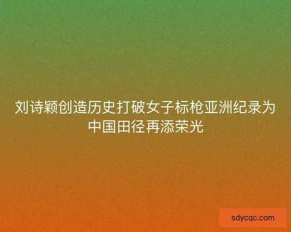 刘诗颖创造历史打破女子标枪亚洲纪录为中国田径再添荣光