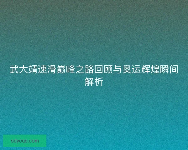 武大靖速滑巅峰之路回顾与奥运辉煌瞬间解析