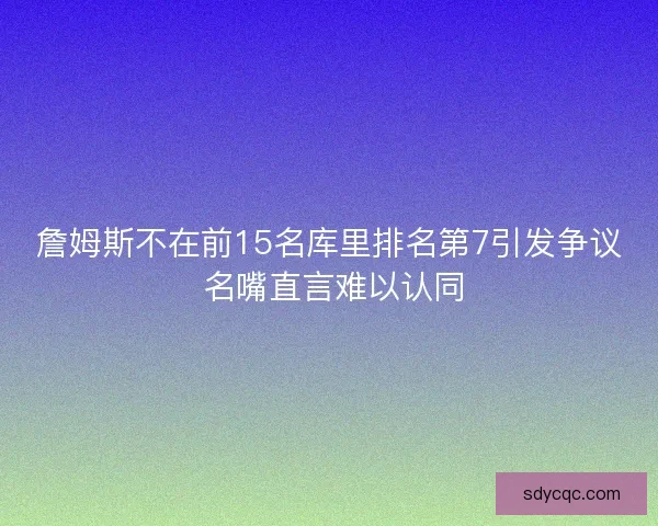 詹姆斯不在前15名库里排名第7引发争议 名嘴直言难以认同