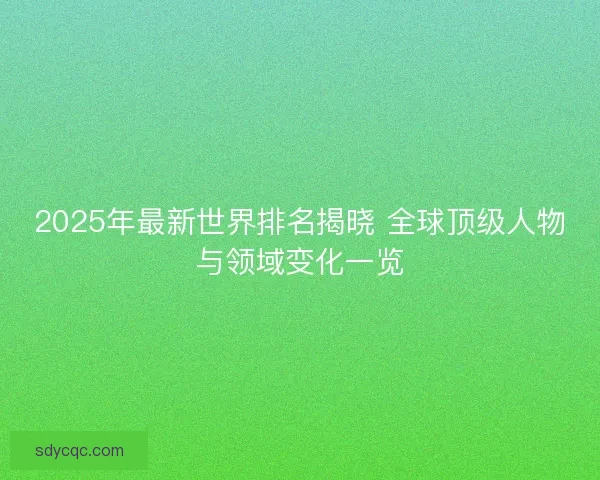 2025年最新世界排名揭晓 全球顶级人物与领域变化一览
