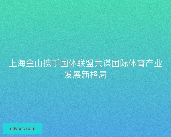 上海金山携手国体联盟共谋国际体育产业发展新格局 上海金山携手国体联盟共谋国际体育产业发展新格局