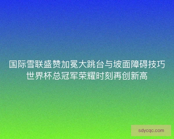 国际雪联盛赞加冕大跳台与坡面障碍技巧世界杯总冠军荣耀时刻再创新高 国际雪联盛赞加冕大跳台与坡面障碍技巧世界杯总冠军荣耀时刻再创新高