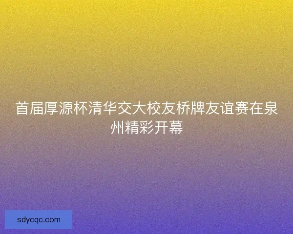 首届厚源杯清华交大校友桥牌友谊赛在泉州精彩开幕