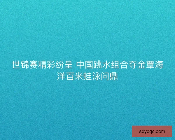 世锦赛精彩纷呈 中国跳水组合夺金覃海洋百米蛙泳问鼎