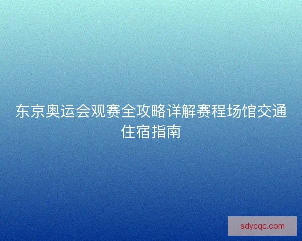 东京奥运会观赛全攻略详解赛程场馆交通住宿指南
