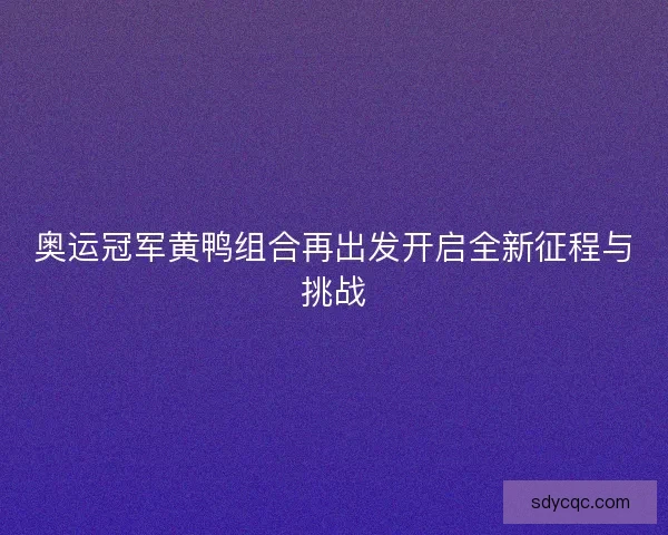 奥运冠军黄鸭组合再出发开启全新征程与挑战