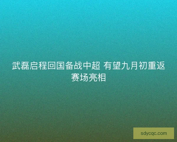 武磊启程回国备战中超 有望九月初重返赛场亮相