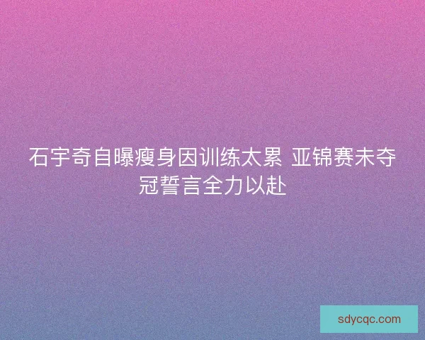 石宇奇自曝瘦身因训练太累 亚锦赛未夺冠誓言全力以赴