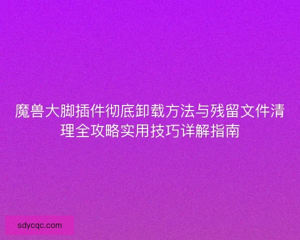 魔兽大脚插件彻底卸载方法与残留文件清理全攻略实用技巧详解指南 魔兽大脚插件彻底卸载方法与残留文件清理全攻略实用技巧详解指南