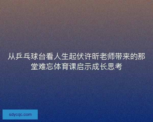 从乒乓球台看人生起伏许昕老师带来的那堂难忘体育课启示成长思考