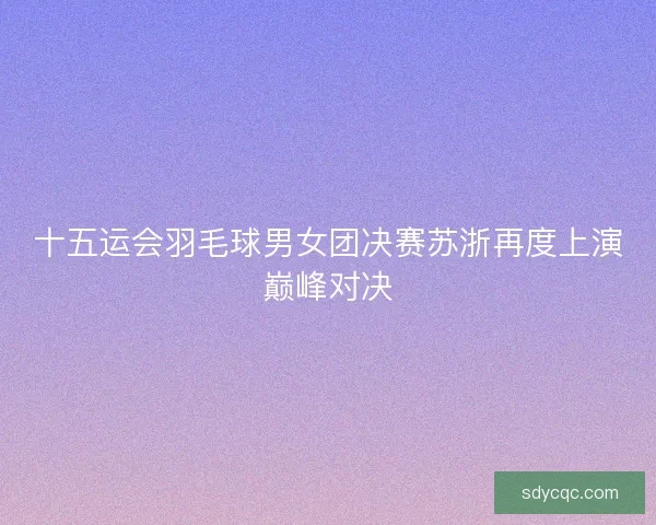 十五运会羽毛球男女团决赛苏浙再度上演巅峰对决