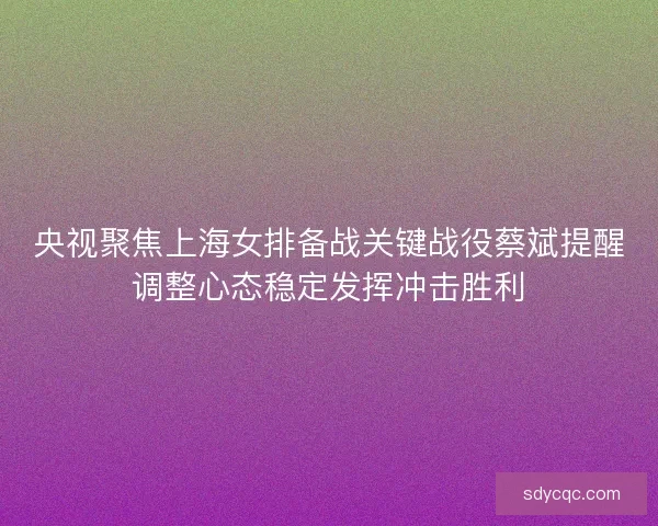 央视聚焦上海女排备战关键战役蔡斌提醒调整心态稳定发挥冲击胜利