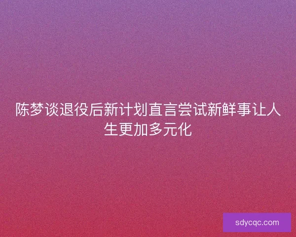 陈梦谈退役后新计划直言尝试新鲜事让人生更加多元化 陈梦谈退役后新计划直言尝试新鲜事让人生更加多元化