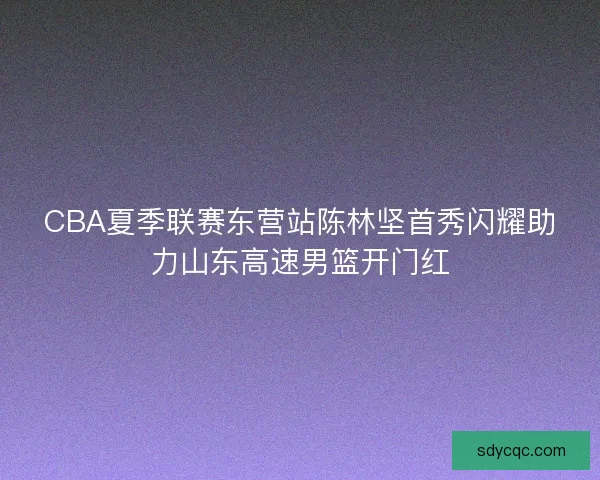 CBA夏季联赛东营站陈林坚首秀闪耀助力山东高速男篮开门红