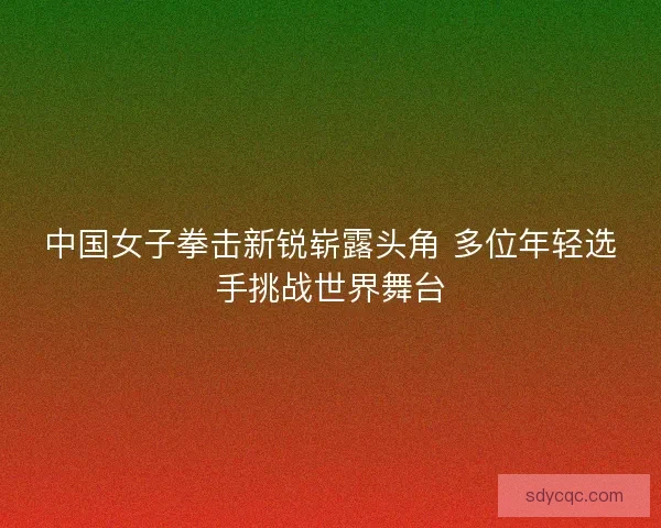 中国女子拳击新锐崭露头角 多位年轻选手挑战世界舞台 中国女子拳击新锐崭露头角 多位年轻选手挑战世界舞台
