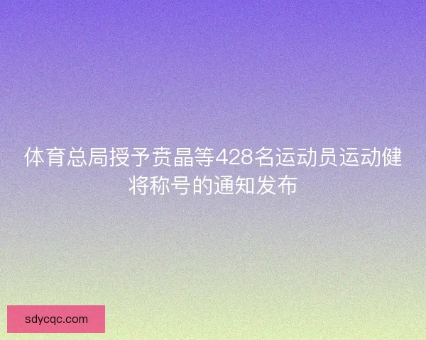 体育总局授予贲晶等428名运动员运动健将称号的通知发布 体育总局授予贲晶等428名运动员运动健将称号的通知发布
