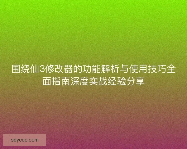 围绕仙3修改器的功能解析与使用技巧全面指南深度实战经验分享 围绕仙3修改器的功能解析与使用技巧全面指南深度实战经验分享